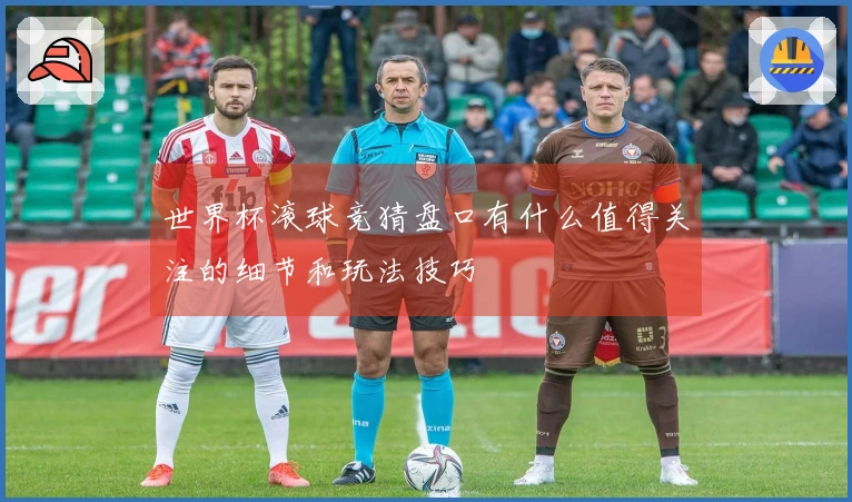 世界杯滚球竞猜盘口有什么值得关注的细节和玩法技巧