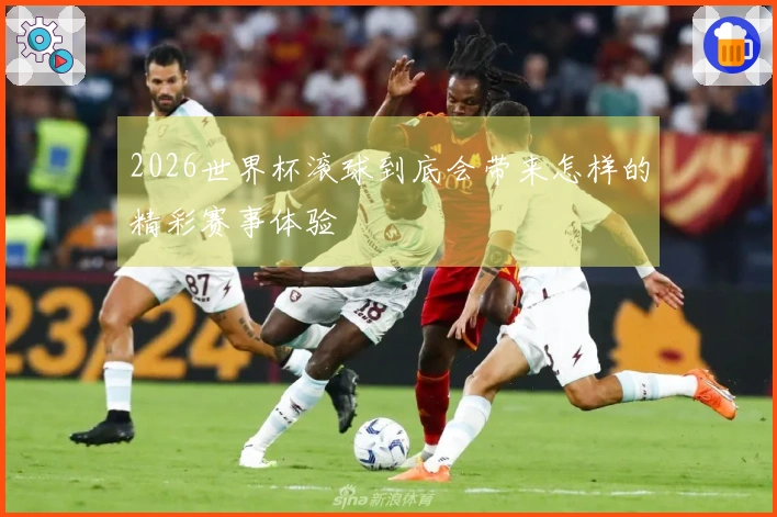 2026世界杯滚球到底会带来怎样的精彩赛事体验