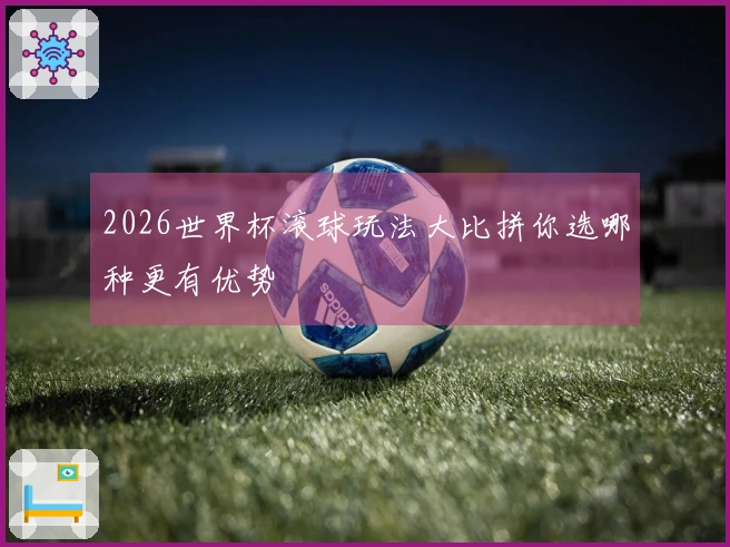 2026世界杯滚球玩法大比拼你选哪种更有优势